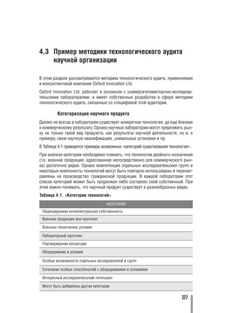 4.3 Пример методики технологического аудита
    научной организации

В этом разделе рассматривается методика технологического аудита, применяемая
в консалтинговой компании Oxford Innovation Ltd.
Oxford Innovation Ltd. работает в основном с университетами/научно исследова
тельскими лабораториями, и имеет собственные разработки в сфере методики
технологического аудита, связанные со спецификой этой аудитории.

         Категоризация научного продукта
Далеко не всегда в лаборатории существует конкретная технология, да еще близкая
к коммерческому результату. Однако научные лаборатории могут предложить рын
ку не только такой вид продукста, как результаты научной деятельности, но и, к
примеру, свою научную квалификацию, уникальные установки и пр.
В Таблице 4.1 приводятся примеры возможных «категорий существования технологии».
При анализе категории необходимо помнить, что технологии двойного назначения
(т.е. военная продукция, адресованная непосредственно для коммерческого рын
ка) достаточно редки. Однако компетенция отдельных исследовательских групп и
некоторые компоненты технологий могут быть повторно использованы и перенап
равлены на производство гражданской продукции. В каждой лаборатории этот
список категорий может быть продолжен либо составлен свой собственный. При
этом важно понимать, что научный продукт существует в разнообразных видах.
Таблица 4.1. «Категории технологий»
                                    КАТЕГОРИЯ
 Лицензируемая интеллектуальная собственность
 Военная продукция или прототип

 Военные технические условия

 Лабораторный прототип
 Подтверждение концепции

 Оборудование и условия

 Особые возможности отдельных исследователей и групп

 Сочетание особых способностей с оборудованием и условиями

 Интересный исследовательский потенциал

 Могут быть добавлены другие категории

                                                                           327
 