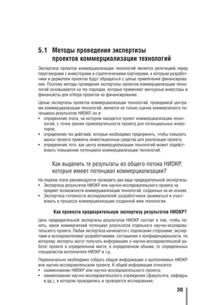 5.1 Методы проведения экспертизы
    проектов коммерциализации технологий
Экспертиза проектов коммерциализации технологий является репетицией перед
переговорами с инвесторами и стратегическими партнерами, к которым разработ
чики и держатели проектов будут обращаться с целью привлечения финансирова
ния. Поэтому методы проведения экспертизы проектов коммерциализации техно
логий основываются на тех подходах, которые применяют венчурные инвесторы и
финансисты для отбора проектов на финансирование.
Целью экспертизы проектов коммерциализации технологий, проводимой центра
ми коммерциализации технологий, является не только оценка коммерческого по
тенциала результатов НИОКР, но и:
• определение этапа, на котором находится проект коммерциализации техно
   логий, с точки зрения привлекательности проекта для потенциальных инвес
   торов;
• определение тех действий, которые необходимо предпринять, чтобы повысить
   шансы проекта привлечь инвестиционные средства для реализации проекта;
• определение того, как центр коммерциализации технологий может содейст
   вовать повышению потенциала коммерциализации технологий.


       Как выделить те результаты из общего потока НИОКР,
       которые имеют потенциал коммерциализации?
На первом этапе рекомендуется проводить два вида предварительной экспертизы:
• Экспертиза результатов НИОКР или научно исследовательского проекта на
   предмет возможности коммерциализации технологий, созданных на их основе.
• Экспертиза готовности исследователей/ разработчиков заниматься и участ
   вовать в процессе коммерциализации созданной ими технологии.

       Как провести предварительную экспертизу результатов НИОКР?
Цель предварительной экспертизы результатов НИОКР состоит в том, чтобы по
нять, каков коммерческий потенциал результатов отдельного научно исследова
тельского проекта. Любая экспертиза начинается с подписания сторонами: экспер
тами и исследователями/ разработчиками, соглашения о конфиденциальности, по
которому эксперты могут получать информацию о научно исследовательской ра
боте/ проекте в определенном месте, в определенном объеме, от определенных
специалистов исполнителя НИОКР и т.д.
Первоначально необходимо собрать общую информацию о выполняемых НИОКР
или научно исследовательском проекте. К общей информации относится:
• наименование НИОКР или научно исследовательского проекта;
• наименование научно исследовательского учреждения (факультета, кафедры
   и др.), в котором проводились и проводятся исследования;

                                                                       349
 