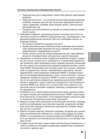Как провести экспертизу проекта коммерциализации технологий


   • Продукция или услуги представляют собой новое решение существующей
      проблемы.
   • Продукция или услуги – это улучшение качеств существующей продукции,
      например, снижение цены или при той же цене предложение более вы
      годных параметров, например, более высокая емкость, более высокое
      быстродействие и др.
   • Продукция или услуги являются не новыми, но уникальными для опреде
      ленного рынка.
5. Необходимо определить потенциальные рынки, на которых могут быть ис
   пользованы результаты НИОКР и продукции или услуг, произведенных с при
   менением разработанной технологии. Для этого необходимо ответить на
   следующие вопросы:
   • Кто целевые потребители продукции или услуг?
   • Какими дополнительными потребительскими свойствами или конкурент
      ными преимуществами продукция или услуги обладают по сравнению с
      предлагаемыми и продаваемыми на рынке?
   • Каковы целевые рынки для продаж продукции или услуг, идентифициро




                                                                               Глава 3.
      ванные по географическому, секторальному и другим признакам.
6. Проводилось ли изучения рынка посредством выявления интереса к продук
   ции или услугам, которые могут производиться с применением разработан
   ной технологии. Здесь необходимо указать названия компаний, организаций
   или лиц, которые уже документально продемонстрировали интерес к резуль
   татам НИОКР. Проявлением такого интереса может быть письмо с предложе
   нием о сотрудничестве, письмо с предложением о партнерстве, письмо с
   предложением о финансировании завершения НИОКР и проверки концеп
   ции (так называемое финансирование с целью «proof of concept»), письмо о
   намерениях приобрести результаты НИОКР в случае их успешного заверше
   ния (то есть достижения определенных параметров результатами НИОКР),
   письмо о намерениях создать совместное предприятие по эксплуатации ре
   зультатов НИОКР и др. Кроме этого, интерес может быть проявлен по ре
   зультатам участия в выставках, ярмарках, семинарах, конференциях и дру
   гих мероприятиях.
7. Потребуются ли и в каком объеме дополнительное время, денежные средст
   ва и другие ресурсы для проведения дополнительных НИКОР с целью разра
   ботки прототипов, их испытаний, что бы продемонстровать результаты рабо
   ты технологии потенциальным инвесторам/ партнерам?
8. Имеются ли какие либо ограничения на эксплуатацию технологии, например,
   имеется ли необходимость для получения лицензий, разрешений, сертифи
   катов каких либо надзорных органов для производства и продажи продук
   ции или услуг на рынке?
9. Имеется ли ранее созданная технология (например, алгоритмы для вычисле
   ний) и интеллектуальная собственность, которые были созданы вне рамок
   НИОКР, но используемые для получения результатов НИОКР? В какой фор
   ме и где охраняется эта интеллектуальная собственность и кто обладает пра
   вами на нее?
10. Создана ли уже или будет создана новая интеллектуальная собственность, а
   также кто является ее авторами и владельцами (разработчики, исследовате
   ли, институт, заказчик, др.)?

                                                                      351
 
