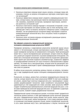 Как провести экспертизу проекта коммерциализации технологий


• Насколько оперативно команда может решать вопросы, встающие перед ней,
  например, отвечать на запросы потенциальных партнеров, инвесторов и дру
  гих организаций?
• Насколько эффективно команда может управлять информационными пото
  ками, которые важны при реализации проектов коммерциализации техноло
  гий, например, управление контактами, проведение переговоров, заключе
  ние различных соглашений и др?
• Насколько ответственно команда подходит к построению отношений с потен
  циальными партнерами (это можно выявить уже на этапе экспертизы, если
  команда дает ответы на вопросы экспертов в обещанные сроки, в обещанных
  объемах), так как доверительные отношения между партнерами в проектах
  коммерциализации технологий могут быть построены только на доверии и
  ответственности?
• Насколько силен энтузиазм команды исследований в реализации проекта
  коммерциализации технологий?

Как оформить результаты предварительной экспертизы




                                                                                Глава 3.
потенциала коммерциализации результатов НИОКР?
Проведение экспертизы и представление результатов экспертной оценки сильно
зависят от той организации, которая заинтересована в результатах НИОКР и зака
зывает проведение экспертизы их коммерческого потенциала. Такой организацией
может быть и научно исследовательская организация, которая хотела бы объеди
нить усилия для создания технологии с высоким коммерческим потенциалом. Это
может быть спонсорская организация, которая хотела бы осуществить финансиро
вание проекта для получения социально значимой выгоды, социального эффекта
от разрабатываемой технологии (это часто относится к биотехнологиям и фарма
цевтике). Это может быть и венчурный фонд, который хотел бы рассмотреть воз
можность вложения инвестиций в проект коммерциализации технологий на ран
нем этапе его развития.
В любом случае результаты экспертизы должны отвечать на вопросы, поставлен
ные в ходе предварительной оценки потенциала коммерциализуемости техноло
гии.
В результате, во первых, должно быть составлено предварительное описание тех
нологии, которая является или станет результатом НИОКР. В этой части необходи
мо указать, какими будут конечные продукция или услуг, производимые с приме
нением разрабатываемой технологии; какие потребности пользователей будут
удовлетворяться этой продукцией или этими услугами; какие результаты НИОКР
создают потребительскую привлекательность конечной продукции или услуг; а так
же какие преимущества конечной продукции или услуг, по сравнении с существую
щими на рынке, позволит создать разработанная технология.
Предварительная оценка потенциальных рынков, на которые может продвигаться
технология должна включать в себя идентификацию рынка конечной продукции
или услуг; предварительную оценку объема этого рынка; анализ аналогов, пред
ставленных на этом рынке; анализ конкуренции, то есть какие компании являют
ся основными участниками указанного рынка; анализ потребителей технологий,
то есть какие компании могут быть заинтересованы в покупке технологии для

                                                                       355
 