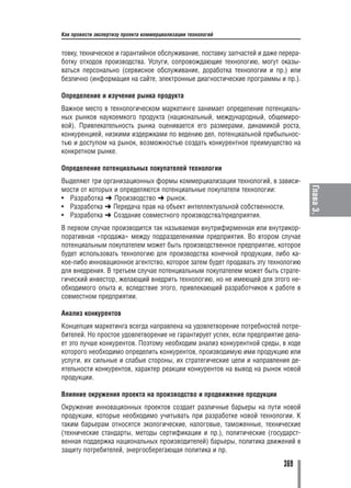 Как провести экспертизу проекта коммерциализации технологий


товку, техническое и гарантийное обслуживание, поставку запчастей и даже перера
ботку отходов производства. Услуги, сопровождающие технологию, могут оказы
ваться персонально (сервисное обслуживание, доработка технологии и пр.) или
безлично (информация на сайте, электронные диагностические программы и пр.).

Определение и изучение рынка продукта
Важное место в технологическом маркетинге занимает определение потенциаль
ных рынков наукоемкого продукта (национальный, международный, общемиро
вой). Привлекательность рынка оценивается его размерами, динамикой роста,
конкуренцией, низкими издержками по ведению дел, потенциальной прибыльнос
тью и доступом на рынок, возможностью создать конкурентное преимущество на
конкретном рынке.

Определение потенциальных покупателей технологии
Выделяют три организационных формы коммерциализации технологий, в зависи




                                                                                  Глава 3.
мости от которых и определяются потенциальные покупатели технологии:
• Разработка ➜ Производство ➜ рынок.
• Разработка ➜ Передача прав на объект интеллектуальной собственности.
• Разработка ➜ Создание совместного производства/предприятия.
В первом случае производится так называемая внутрифирменная или внутрикор
поративная «продажа» между подразделениями предприятия. Во втором случае
потенциальным покупателем может быть производственное предприятие, которое
будет использовать технологию для производства конечной продукции, либо ка
кое либо инновационное агентство, которое затем будет продавать эту технологию
для внедрения. В третьем случае потенциальным покупателем может быть страте
гический инвестор, желающий внедрить технологию, но не имеющей для этого не
обходимого опыта и, вследствие этого, привлекающий разработчиков к работе в
совместном предприятии.

Анализ конкурентов
Концепция маркетинга всегда направлена на удовлетворение потребностей потре
бителей. Но простое удовлетворение не гарантирует успех, если предприятие дела
ет это лучше конкурентов. Поэтому необходим анализ конкурентной среды, в ходе
которого необходимо определить конкурентов, производимую ими продукцию или
услуги, их сильные и слабые стороны, их стратегические цели и направления де
ятельности конкурентов, характер реакции конкурентов на вывод на рынок новой
продукции.

Влияние окружения проекта на производство и продвижение продукции
Окружение инновационных проектов создает различные барьеры на пути новой
продукции, которые необходимо учитывать при разработке новой технологии. К
таким барьерам относятся экологические, налоговые, таможенные, технические
(технические стандарты, методы сертификации и пр.), политические (государст
венная поддержка национальных производителей) барьеры, политика движений в
защиту потребителей, энергосберегающая политика и пр.

                                                                         369
 