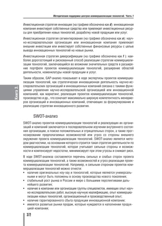 Методическая поддержка центров коммерциализации технологий. Часть 1


           Инвестиционная стратегия инновации (на графике обозначена как d): инновационная
           компания инвестирует собственные средства или привлекает инвестиционные ресур
           сы для приобретения новых технологий, разработку новой продукции или услуг.
           Инвестиционная стратегия сегментирования (на графике обозначена как e): науч
           но исследовательская организация или инновационная компания привлекает
           внешние инвестиции или инвестирует собственные финансовые ресурсы с целью
           вывода инновационных технологий на новые рынки.
           Инвестиционная стратегия диверсификации (на графике обозначена как f ): наи
           более дорогостоящий и рискованный способ реализации стратегии коммерциали
           зации технологий, заключающийся во вложении значительных средств в расшире
           ние портфеля проектов коммерциализации технологий, расширение областей
           деятельности, номенклатуры новой продукции и услуг.
           Таким образом, GAP анализ показывает в ходе экспертизы проектов коммерциа
           лизации технологий, как стратегическая инновационная деятельность научно ис
           следовательских организаций и инновационных компаний связана с такими функ
Книга 3.




           циями управления научно исследовательской организацией или инновационной
           компанией, как маркетинг, реализация проектов коммерциализации технологий,
           производство и др., что означает максимально широкую компетентность менедже
           ров организаций и инновационных компаний, отвечающих за формулирование и
           реализацию стратегии инновационного развития.


                   SWOT анализ
           SWOT анализ проектов коммерциализации технологий и реализующих их органи
           заций и компаний заключается в последовательном изучении внутреннего состоя
           ния организации, в поиске положительных и отрицательных сторон, а также прог
           нозировании предполагаемых возможностей или угроз со стороны внешнего
           окружения проекта коммерциализации технологий. SWOT анализ является мето
           дом диагностики, на основании которого строится такая стратегия деятельности по
           коммерциализации технологий, которая учитывает сильные стороны и возмож
           ности и компенсирует недостатки, минимизирует при этом угрозы и снижает риск.
           В ходе SWOT анализа составляется перечень сильных и слабых сторон проекта
           коммерциализации технологий, а также возможностей и угроз реализации проек
           та коммерциализации технологий. Например, к сильным сторонам проектов ком
           мерциализации технологий можно отнести:
           • наличие оригинальных ноу хау и технологий, которые являются универсаль
              ными и могут быть положены в основу производства нового поколения;
           • стабильный рост рынка в России и мире с большими перспективами даль
              нейшего развития;
           • наличие в компании или организации группы специалистов, имеющих опыт науч
              но исследовательских работ, высокую научную квалификацию, опыт коммерциа
              лизации новых технологий, организационный и производственный опыт;
           • наличие гарантированного сбыта продукции инновационной компании;
           • имеются развитые рынки продаж, которые нуждаются в наполнении продук
              цией компании;

             372
 