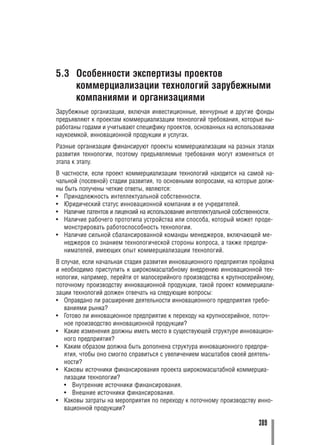5.3 Особенности экспертизы проектов
    коммерциализации технологий зарубежными
    компаниями и организациями
Зарубежные организации, включая инвестиционные, венчурные и другие фонды
предъявляют к проектам коммерциализации технологий требования, которые вы
работаны годами и учитывают специфику проектов, основанных на использовании
наукоемкой, инновационной продукции и услугах.
Разные организации финансируют проекты коммерциализации на разных этапах
развития технологии, поэтому предъявляемые требования могут изменяться от
этапа к этапу.
В частности, если проект коммерциализации технологий находится на самой на
чальной (посевной) стадии развития, то основными вопросами, на которые долж
ны быть получены четкие ответы, являются:
• Принадлежность интеллектуальной собственности.
• Юридический статус инновационной компании и ее учредителей.
• Наличие патентов и лицензий на использование интеллектуальной собственности.
• Наличие рабочего прототипа устройства или способа, который может проде
   монстрировать работоспособность технологии.
• Наличие сильной сбалансированной команды менеджеров, включающей ме
   неджеров со знанием технологической стороны вопроса, а также предпри
   нимателей, имеющих опыт коммерциализации технологий.
В случае, если начальная стадия развития инновационного предприятия пройдена
и необходимо приступить к широкомасштабному внедрению инновационной тех
нологии, например, перейти от малосерийного производства к крупносерийному,
поточному производству инновационной продукции, такой проект коммерциали
зации технологий должен отвечать на следующие вопросы:
• Оправдано ли расширение деятельности инновационного предприятия требо
   ваниями рынка?
• Готово ли инновационное предприятие к переходу на крупносерийное, поточ
   ное производство инновационной продукции?
• Какие изменения должны иметь место в существующей структуре инновацион
   ного предприятия?
• Каким образом должна быть дополнена структура инновационного предпри
   ятия, чтобы оно смогло справиться с увеличением масштабов своей деятель
   ности?
• Каковы источники финансирования проекта широкомасштабной коммерциа
   лизации технологии?
   • Внутренние источники финансирования.
   • Внешние источники финансирования.
• Каковы затраты на мероприятия по переходу к поточному производству инно
   вационной продукции?

                                                                         389
 