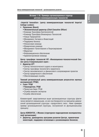 Центр коммерциализации технологий – организационное развитие


                Вставка 1.10. Примеры организационных структур




                                                                            Глава 1.
                     центров коммерциализации технологий.

    «Imperial Innovation» (центр коммерциализации технологий Imperial
    College London):
    • Правление (Board)
       • Исполнительный директор (Chief Executive Officer)
       • Команда Трансфера Биотехнологий
       • Команда Трансфера Инженерных Технологий
       • Новые Предприятия
       • Менеджмент Активов и Инвестиций
       • Поддержка бизнеса
       • Финансовая команда
       • Юридическая команда
       • Менеджмент Патентования и Лицензирования
       • Маркетинг
       • Информационное обеспечение
       • Административная команда
    Центр трансфера технологий НП «Инновационно технологический биз
    нес центр Ставропольского края»:
    • Директор ЦТТ
       • Сектор технологического аудита и мониторинга
       • Сектор трансфера технологий и маркетинга
       • Сектор экономического и финансового сопровождения проектов
       • Сектор юридического обеспечения
       • Обеспечивающие службы
    Томский региональный центр коммерциализации результатов научных
    исследований (ТРЦК):
    • Совет ТРЦК
       • Руководитель ТРЦК
       • Проектное бюро ТРЦК
       • Служба внешних экспертов
       • Служба обеспечения

    Комментарий: представленные выше организационные структуры факти
    чески являются смешанными, но все они базируются на принципах дивизи
    онной организационной структуры «продуктового типа». Ниже приведен
    пример организационной структуры, построенной по функциональному
    принципу:

    Центр КОМЭНТЕХ, г.Москва (структурное подразделение исследователь
    ской организации):
    • Директор, руководитель программ развития Центра, привлечения
       инвестиций, поддержки начинающих и развивающихся бизнесов;




                                                                       41
 