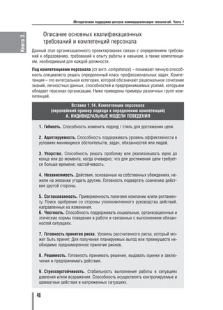 Методическая поддержка центров коммерциализации технологий. Часть 1


                  Описание основных квалификационных
Книга 3.


                  требований и компетенций персонала
           Данный этап организационного проектирования связан с определением требова
           ний к образованию, требований к опыту работы и навыкам, а также компетенци
           ям, необходимым для каждой должности.
           Под компетенциями персонала (от англ. competence) – понимают личную способ
           ность специалиста решать определенный класс профессиональных задач. Компе
           тенция – это интегральная категория, которой обозначают рациональное сочетание
           знаний, личностных данных, способностей и предпринимаемых усилий, которыми
           обладает персонал организации. Ниже приведены примеры различных групп ком
           петенций.

                              Вставка 1.14. Компетенции персонала
                    (европейский пример подхода к определению компетенций)
                           A. ИНДИВИДУАЛЬНЫЕ МОДЕЛИ ПОВЕДЕНИЯ

              1. Гибкость. Способность изменять подход / стиль для достижения цели.

              2. Адаптируемость. Способность поддерживать уровень эффективности в
              условиях меняющихся обстоятельств, задач, обязанностей или людей.

              3. Упорство. Способность решать проблему или реализовывать идею до
              конца или до момента, когда очевидно, что для достижения цели требует
              ся больше времени; настойчивость.

              4. Независимость. Действия, основанные на собственных убеждениях, не
              жели на желании угодить другим. Готовность подвергать сомнению дейст
              вия другой стороны.

              5. Согласованность. Приверженность политике компании и/или регламен
              ту. Поиск одобрения со стороны уполномоченного руководства действий,
              направленных на изменения.
              6. Честность. Способность поддерживать социальные, организационные и
              этические нормы поведения в работе и связанных с выполнением обязан
              ностей ситуациях.

              7. Готовность принятия риска. Уровень рассчитанного риска, который мо
              жет быть принят. Для получения планируемых выгод или преимуществ не
              обходимо преднамеренное принятие рисков.

              8. Решимость. Готовность принимать решения, выдавать оценки и заклю
              чения и предпринимать действия.

              9. Стрессоустойчивость. Стабильность выполнения работы в ситуациях
              давления и/или возражения. Способность осуществлять контролируемые и
              адекватные действия в напряженных ситуациях.


             46
 