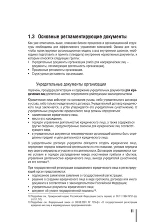 1.3 Основные регламентирующие документы
Как уже отмечалось выше, описание бизнес процессов и организационной струк
туры необходимы для эффективного управления компанией. Однако для того,
чтобы проектируемая организационная модель стала внутренним законом, необ
ходимо подготовить и принять (утвердить) внутренние нормативные документы, к
которым относятся следующие группы:
• Учредительные документы организации (либо для неюридических лиц –
   документы, легализующие деятельность организации).
• Процессные регламенты организации.
• Структурные регламенты организации.


      Учредительные документы организации
Перечень, процедура регистрации и содержание учредительных документов для юри
дических лиц достаточно жестко определяются действующим законодательством.
Юридическое лицо действует на основании устава, либо учредительного договора
и устава, либо только учредительного договора. Учредительный договор юридичес
кого лица заключается, а устав утверждается его учредителями (участниками). В
учредительных документах юридического лица должны определяться:
• наименование юридического лица,
• место его нахождения,
• порядок управления деятельностью юридического лица, а также содержаться
   другие сведения, предусмотренные законом для юридических лиц соответст
   вующего вида,
• в учредительных документах некоммерческих организаций должны быть опре
   делены предмет и цели деятельности юридического лица.
В учредительном договоре учредители обязуются создать юридическое лицо,
определяют порядок совместной деятельности по его созданию, условия передачи
ему своего имущества и участия в его деятельности. Договором определяются так
же условия и порядок распределения между участниками прибыли и убытков,
управления деятельностью юридического лица, выхода учредителей (участников)
из его состава18.
При государственной регистрации создаваемого юридического лица в регистриру
ющий орган представляются:
• подписанное заявителем заявление о государственной регистрации;
• решение о создании юридического лица в виде протокола, договора или иного
  документа в соответствии с законодательством Российской Федерации;
• учредительные документы юридического лица;
• документ об уплате государственной пошлины19.
18 Подробнее см.: Гражданский кодекс Российской Феде рации (часть первая) от 30.11.1994 №51 фз
   (ст.51, 52).
19 Подробнее см. Федеральный закон от 08.08.2001 № 129 фз «О государственной регистрации
   юридичес ких лиц и индивидуальных предпринимателей»

                                                                                        51
 