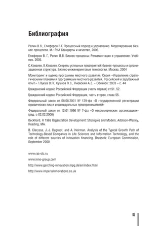 Библиография
Репин В.В., Елиферов В.Г. Процессный подход к управлению. Моделирование биз
нес процессов. М.: РИА Стандарты и качество, 2006.
Елиферов В. Г., Репин В.В. Бизнес процессы: Регламентация и управление: Учеб
ник. 2005.
С.Ковалев, В.Ковалев. Секреты успешных предприятий: бизнес процессы и органи
зационная структура. Бизнес инжиниринговые технологии. Москва, 2004
Мониторинг и оценка программы местного развития. Серия «Управление страте
гическими планами и программами местного развития. Российский и зарубежный
опыт.» / Лукша О.П., Сушков П.В., Яновский А.Э. – Обнинск: 2003 – с. 44
Гражданский кодекс Российской Федерации (часть первая) ст.51, 52.
Гражданский кодекс Российской Федерации, часть вторая, глава 55.
Федеральный закон от 08.08.2001 № 129 фз «О государственной регистрации
юридических лиц и индивидуальных предпринимателей»
Федеральный закон от 12.01.1996 № 7 фз «О некоммерческих организациях»
(ред. о 02.02.2006)
Beckhard, R 1969 Organization Development: Strategies and Models, Addison Wesley,
Reading, MA.
B. Clarysse, J. J. Degroof, and A. Heirman. Analysis of the Typical Growth Path of
Technology Based Companies in Life Sciences and Information Technology, and the
role of different sources of innovation financing. Brussels: European Commission,
September 2000


www.ras stc.ru
www.inno group.com
http://www.garching innovation.mpg.de/en/index.html
http://www.imperialinnovations.co.uk




                                                                             67
 