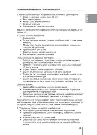 Центр коммерциализации технологий – организационное развитие


2. Изучить промышленность и перспективы ее развития на целевом рынке:




                                                                                Глава 1.
    • Объем (в настоящее время и через 3 5 лет)
    • Типы сегментов рынка
    • Методы сбыта в промышленности
    • Основные тенденции
    • Вовлеченность в данную возможность
Возможно использование методов дополнительных исследований, подобных опи
санным в п.1.
3. Анализ основных конкурентов:
    • Описание услуг
    • Позиционирование на рынке (сильные и слабые стороны, с точки зрения
       клиентов)
    • Методы сбыта (каналы распределения, ценообразование, продвижение,
       стандарты обслуживания)
    • Предполагаемая доля рынка
    • Вероятная реакция на нового конкурента
    • Вовлеченность в данную возможность
Чтобы выполнить это, возможно потребуется:
   • Посетить конкурирующие организации с целью изучения их продуктов,
       уровня услуг, цен и объемов деловых операций
   • Связаться с конкурирующими организациями и запросить информацию
       об услугах и ценах
   • Изучить бюджеты зарегистрированных компаний
   • Изучить опубликованные материалы и веб сайты компаний
   • Обратиться к исследованиям конкурирующих компаний в деловой прессе
       и академической литературе
   • Изучить отраслевые, телефонные и бизнес справочники, чтобы оценить
       положение конкурентов на рынке, их вступление на рынок или уход с него
Это может выявить:
   • Уровень обеспеченности или необеспеченности рынка
   • Наличие покупательского спроса на предлагаемую новую услугу путем
      оценки достоинств конкурирующих услуг
   • Приемлемые рыночные цены и стратегии (например, предоставление скидок)
   • Обоснованный торговый оборот, ожидаемый от новой услуги
Также целесообразно проанализировать работу подобных организаций, занимаю
щих аналогичные ниши на различных рынках, для последующего управления ха
рактеристиками услуги, логистикой поставок, ценами и торговым оборотом.
4. Установление прямых контактов с потребителями:
    • Переговоры с существующими и потенциальными покупателями
    • Проведение опроса клиентов (опрос по телефону, при встрече, заполне
       ние анкет)
    • Изучение покупательских предпочтений
    • Создание фокус группы потребителей для получения обратной связи
       о приемлемости цены, характеристиках услуги и предлагаемой бизнес
       модели

                                                                         71
 