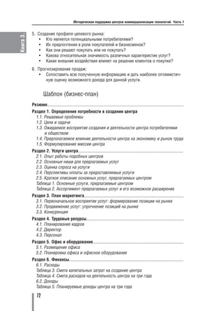 Методическая поддержка центров коммерциализации технологий. Часть 1


           5. Создание профиля целевого рынка:
Книга 3.

               • Кто является потенциальными потребителями?
               • Их предпочтения в роли покупателей и бизнесменов?
               • Как они решают покупать или не покупать?
               • Какова относительная значимость различных характеристик услуг?
               • Какие внешние воздействия влияют на решение клиентов о покупке?
           6. Прогнозирование продаж:
               • Сопоставить всю полученную информацию и дать наиболее оптимистич
                  ную оценку возможного дохода для данной услуги.


                    Шаблон (бизнес план)
           Резюме..........................................................................................................................
           Раздел 1. Определение потребности в создании центра
             1.1. Решаемые проблемы
             1.2. Цели и задачи
             1.3. Ожидаемое восприятие создания и деятельности центра потребителями
                  и обществом
             1.4. Предполагаемое влияние деятельности центра на экономику и рынок труда
             1.5. Формулирование миссии центра
           Раздел 2. Услуги центра..............................................................................................
             2.1. Опыт работы подобных центров
             2.2. Основные ниши для предлагаемых услуг
             2.3. Оценка спроса на услуги
             2.4. Перспективы оплаты за предоставляемые услуги
             2.5. Краткое описание основных услуг, предлагаемых центром
             Таблица 1. Основные услуги, предлагаемые центром
             Таблица 2. Ассортимент предлагаемых услуг и его возможное расширение
           Раздел 3. План маркетинга.........................................................................................
             3.1. Первоначальное восприятие услуг: формирование позиции на рынке
             3.2. Продвижение услуг: упрочнение позиций на рынке
             3.3. Конкуренция
           Раздел 4. Трудовые ресурсы.......................................................................................
             4.1. Планирование кадров
             4.2. Директор
             4.3. Персонал
           Раздел 5. Офис и оборудование.................................................................................
             5.1. Размещение офиса
             5.2. Планировка офиса и офисное оборудование
           Раздел 6. Финансы......................................................................................................
             6.1. Расходы
             Таблица 3. Смета капитальных затрат на создание центра
             Таблица 4. Смета расходов на деятельность центра на три года
             6.2. Доходы
             Таблица 5. Планируемые доходы центра на три года

               72
 