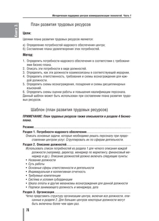 Методическая поддержка центров коммерциализации технологий. Часть 1


                    План развития трудовых ресурсов
Книга 3.



           Цели:
           Целями плана развития трудовых ресурсов являются:
           а) Определение потребностей кадрового обеспечения центра;
           б) Составление плана удовлетворения этих потребностей.
           Метод:
           1. Определить потребности кадрового обеспечения в соответствии с требовани
              ями бизнес плана.
           2. Описать эти потребности в виде должностей.
           3. Определить, как эти должности взаимосвязаны в соответствующей иерархии.
           4. Определить ответственность, требования и схемы вознаграждения для каж
              дой должности.
           5. Определить схемы вознаграждения, поощрения и схемы дисциплинарных
              взысканий.
           6. Определить схемы оценки работы и повышения квалификации персонала.
           Данный шаблон может быть использован при составлении плана развития трудо
           вых ресурсов.


                    Шаблон (план развития трудовых ресурсов)
           ПРИМЕЧАНИЕ: План трудовых ресурсов также описывается в разделе 4 бизнес
           плана.

           Резюме..........................................................................................................................
           Раздел 1. Потребности кадрового обеспечения........................................................
             Описать основные задачи, которые необходимо решать персоналу при предо
                 ставлении центром услуг. Сгруппировать их по сферам деятельности.
           Раздел 2. Описание должностей.................................................................................
             Использовать список потребностей из раздела 1 для четкого описания каждой
                 должности (например, директор, менеджер по маркетингу, финансовый ме
                 неджер и др.). Описание должностей должно включать следующие пункты:
             • Название должности
             • Суть работы
             • Основные сферы ответственности и деятельности
             • Индивидуальная и коллективная отчетность
             • Требуемые компетенции
             • Система и условия субординации
             • Шкала оплаты и другие механизмы вознаграждения для данной должности
             • Подписи занимающего должность и менеджера, дата
           Раздел 3. Организация................................................................................................
             Четко представить структуру организации центра, включая все должности, опи
                 санные в разделе 2. Для больших центров некоторые должности могут
                 быть включены более чем один раз.

               76
 