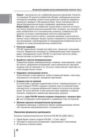 Методическая поддержка центров коммерциализации технологий. Часть 1


             Первый – выяснение есть ли у изобретения рыночная перспектива. Считается,
Книга 3.

             что максимум 20 процентов изобретений обладают необходимым рыночным
             потенциалом (например, сегмент рынка должен быть конкретно определен и
             оцениваться примерно в 100 миллионов Евро). Только позитивный ответ на
             первый фундаментальный вопрос оправдывает продолжение анализа.
             Второй вопрос: будет ли изобретение запатентовано и является ли получе
             ние патента предпочтительным решением? Или, возможно, оно послужит са
             мому изобретателю и его потенциальному владельцу (университету) без
             охранных (а иногда и лимитирующих) патентных характеристик?
             Отчет (от семи до десяти страниц с анализом критериев и прогнозом воз
             можных затрат) завершает процесс оценки и направляется в исследовательс
             кую организацию с рекомендациями по обнародованию изобретения или по
             передаче его назад непосредственному изобретателю.
           • Патентная поддержка
             PVA MV предоставляет стандартный набор услуг, связанный с получением
             патентов. Федеральная программа по коммерциализации также предусмат
             ривает субсидирование затрат PVA MV по подготовке патентных заявок,
             включая расходы на патентных поверенных.
           • Выработка стратегии коммерциализации
             Определение формы коммерциализации, например, лицензирование, прода
             жа патента, продолжение исследований, поиск промышленных партнеров,
             создание старт ап компании и т.д. Эта услуга также включает подготовку со
             ответствующих бизнес планов.
           • Поддержка в использовании патента
             Услуга включает в себя маркетинг, выбор оптимальной формы, подготовку
             лицензионного соглашения, проведение переговоров.
           • Создание старт ап компаний
             В соответствии с широким определением понятия «коммерциализация», ко
             торым оперирует PVA MV, создание и развитие старт ап компаний играет
             ключевую роль в создании добавленной стоимости из результатов исследо
             ваний. Эта услуга включает в себя консалтинговую поддержку в создании
             компании, управлении и привлечении финансовых ресурсов.
             Одной из задач PVA MV является создание специального «посевного фон
             да» для последующего инвестирования в создаваемые старт ап компании.
           • Обучение персонала исследовательских организаций
             Проведение семинаров и тренингов в области коммерциализации техноло
             гий, повышение информированности о возможностях.

           Показатели (результаты) деятельности
           Основные показатели деятельности Агентства PVA MV AG (2002–2004 г):
           • Общий бюджет проекта создания PVA MV – 1,3 млн. евро.$
           • 156 заявок о результатах исследований с предложением о патентовании;
           • 87 детальных анализов заявок;


             82
 