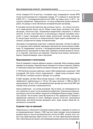Центр коммерциализации технологий – организационное развитие


тентов (порядка Õ15 18 млн/год в последние годы) возвращаются членам MPG




                                                                                   Глава 1.
(после вычета расходов GI) в следующем порядке: 37 % прибыли от лицензий идет
в MPG; 33 % – в исследовательский институт MPG, где создан патент; и 30 % – ав
тору(ам) изобретения. Предполагается, что автор изобретения должен реинвести
ровать эти доходы в свои собственные исследовательские программы.
В трансфер технологий вовлечены две основные группы – это ученые в институ
тах и представители бизнес кругов. Между этими двумя группами стоит адми
нистрация, патентный отдел, независимые юридические специалисты в области
патентов. GI несет ответственность за организацию и ведение трансфера техно
логий и служит связующим звеном между различными группами партнеров.
GI консультирует институты на первоначальной стадии защиты изобретений, ор
ганизует сотрудничество между исследователями.
Экономика и исследования существуют в мировом масштабе, поэтому GI действу
ет по принципу найти наиболее подходящих партнеров для использования изобре
тения. GI поддерживает контакты с исследовательскими дочерними компаниями
промышленных корпораций по всему миру. Примерно половину дохода GI получа
ет от лицензий, полученных вне Германии. Лицензии были выданы компаниям в
Европе, Северной Америке, Азии и Австралии.

Лицензирование и патентование
Успех GI измеряется главным образом в доходе от лицензий. Около половины дохода
приходит из за границы. Лицензии сильно отличаются по типам и сложности. Прибыль
от нескольких уникальных проектов составляет большую часть годового результата.
С 1979 Garching Innovation работала с около 2,600 изобретений и заключила 1,556
соглашений. Для более точного представления – общий доход составляет около
EUR 200 млн, половина которого приходит из за рубежа.
В 2005 портфель the Max Planck Society включал 1.040 изобретений. Каждый год
прибавляются приблизительно от 120 до 140 новых проектов. С 1990 до 2004 GI
аккумулировал 18 млн. EUR в исследовательских фондах для институтов MPS при
помощи своих контактов в промышленности.
Новые изобретения – это основа инноваций. Тем не менее, нет необходимости ко
пить заявления на патент на все возможные изобретения. Ограниченные финансо
вые ресурсы институтов требуют тщательного соблюдения баланса между стоимос
тью и риском. Тем не менее, около 80 проектов из 140, одобренных GI приводят к
оформлению заявления на патент. Имеющие ценность know how, программное
обеспечение, или биологические материалы могут также служить базой для ли
цензионного соглашения.

Создание старт ап компаний
Первоначально в обязанности компании входила работа с заявками на патенты и
их коммерциализация. Однако с 1990 года она также проводит консультирование
разработчиков из научно исследовательских институтов MPG, которые хотят соз
дать спин офф компанию. Идея состоит в том, что спин офф компании представ
ляют собой важный инструмент для коммерциализации результатов исследований.

                                                                           93
 