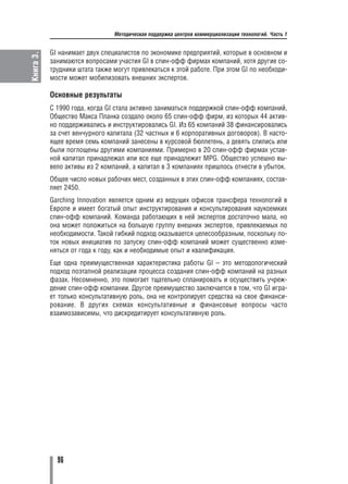 Методическая поддержка центров коммерциализации технологий. Часть 1


           GI нанимает двух специалистов по экономике предприятий, которые в основном и
Книга 3.

           занимаются вопросами участия GI в спин офф фирмах компаний, хотя другие со
           трудники штата также могут привлекаться к этой работе. При этом GI по необходи
           мости может мобилизовать внешних экспертов.

           Основные результаты
           С 1990 года, когда GI стала активно заниматься поддержкой спин офф компаний,
           Общество Макса Планка создало около 65 спин офф фирм, из которых 44 актив
           но поддерживались и инструктировались GI. Из 65 компаний 38 финансировались
           за счет венчурного капитала (32 частных и 6 корпоративных договоров). В насто
           ящее время семь компаний занесены в курсовой бюллетень, а девять слились или
           были поглощены другими компаниями. Примерно в 20 спин офф фирмах устав
           ной капитал принадлежал или все еще принадлежит MPG. Общество успешно вы
           вело активы из 2 компаний, а капитал в 3 компаниях пришлось отнести в убыток.
           Общее число новых рабочих мест, созданных в этих спин офф компаниях, состав
           ляет 2450.
           Garching Innovation является одним из ведущих офисов трансфера технологий в
           Европе и имеет богатый опыт инструктирования и консультирования наукоемких
           спин офф компаний. Команда работающих в ней экспертов достаточно мала, но
           она может положиться на большую группу внешних экспертов, привлекаемых по
           необходимости. Такой гибкий подход оказывается целесообразным, поскольку по
           ток новых инициатив по запуску спин офф компаний может существенно изме
           няться от года к году, как и необходимые опыт и квалификация.
           Еще одна преимущественная характеристика работы GI – это методологический
           подход поэтапной реализации процесса создания спин офф компаний на разных
           фазах. Несомненно, это помогает тщательно спланировать и осуществить учреж
           дение спин офф компании. Другое преимущество заключается в том, что GI игра
           ет только консультативную роль, она не контролирует средства на свое финанси
           рование. В других схемах консультативные и финансовые вопросы часто
           взаимозависимы, что дискредитирует консультативную роль.




             96
 