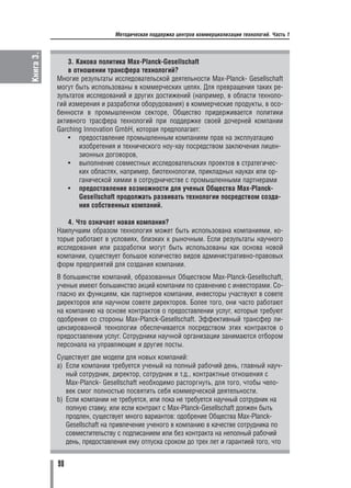 Книга 3.                      Методическая поддержка центров коммерциализации технологий. Часть 1




               3. Какова политика Max Planck Gesellschaft
               в отношении трансфера технологий?
           Многие результаты исследовательской деятельности Max Planck Gesellschaft
           могут быть использованы в коммерческих целях. Для превращения таких ре
           зультатов исследований и других достижений (например, в области техноло
           гий измерения и разработки оборудования) в коммерческие продукты, в осо
           бенности в промышленном секторе, Общество придерживается политики
           активного трасфера технологий при поддержке своей дочерней компании
           Garching Innovation GmbH, которая предполагает:
               • предоставление промышленным компаниям прав на эксплуатацию
                   изобретения и технического ноу хау посредством заключения лицен
                   зионных договоров,
               • выполнение совместных исследовательских проектов в стратегичес
                   ких областях, например, биотехнологии, прикладных науках или ор
                   ганической химии в сотрудничестве с промышленными партнерами
               • предоставление возможности для ученых Общества Max Planck
                   Gesellschaft продолжать развивать технологии посредством созда
                   ния собственных компаний.

              4. Что означает новая компания?
           Наилучшим образом технология может быть использована компаниями, ко
           торые работают в условиях, близких к рыночным. Если результаты научного
           исследования или разработки могут быть использованы как основа новой
           компании, существует большое количество видов административно правовых
           форм предприятий для создания компании.
           В большинстве компаний, образованных Обществом Max Planck Gesellschaft,
           ученые имеют большинство акций компании по сравнению с инвесторами. Со
           гласно их функциям, как партнеров компании, инвесторы участвуют в совете
           директоров или научном совете директоров. Более того, они часто работают
           на компанию на основе контрактов о предоставлении услуг, которые требуют
           одобрения со стороны Max Planck Gesellschaft. Эффективный трансфер ли
           цензированной технологии обеспечивается посредством этих контрактов о
           предоставлении услуг. Сотрудники научной организации занимаются отбором
           персонала на управляющие и другие посты.
           Существует две модели для новых компаний:
           a) Если компании требуется ученый на полный рабочий день, главный науч
              ный сотрудник, директор, сотрудник и т.д., контрактные отношения с
              Max Planck Gesellschaft необходимо расторгнуть, для того, чтобы чело
              век смог полностью посвятить себя коммерческой деятельности.
           b) Если компании не требуется, или пока не требуется научный сотрудник на
              полную ставку, или если контракт с Max Planck Gesellschaft должен быть
              продлен, существует много вариантов: одобрение Общества Max Planck
              Gesellschaft на привлечение ученого в компанию в качестве сотрудника по
              совместительству с подписанием или без контракта на неполный рабочий
              день, предоставления ему отпуска сроком до трех лет и гарантией того, что


           98
 