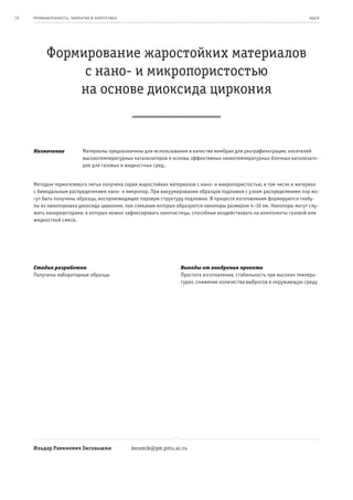 14   пр омыш леннос т ь , экология и энерге т ик а                                                                         и де я




           Формирование жаростойких материалов
                с нано- и микропористостью
               на основе диоксида циркония


     Назначение                Материалы предназначены для использования в качестве мембран для ультрафильтрации, носителей
                               высокотемпературных катализаторов и основы эффективных низкотемпературных блочных катализато-
                               ров для газовых и жидкостных сред.


     Методом термогелевого литья получена серия жаростойких материалов с нано- и микропористостью, в том числе и материал
     с бимодальным распределением нано- и микропор. При вакуумировании образцов подложки с узким распределением пор мо-
     гут быть получены образцы, воспроизводящие поровую структуру подложки. В процессе изготовления формируются глобу-
     лы из нанопорошка диоксида циркония, при спекании которых образуются нанопоры размером 4–10 нм. Нанопоры могут слу-
     жить нанореакторами, в которых можно зафиксировать наночастицы, способные воздействовать на компоненты газовой или
     жидкостной смеси.




     Стадия разработки                                                 Выгоды от внедрения проекта
     Получены лабораторные образцы                                     Простота изготовления, стабильность при высоких темпера-
                                                                       турах, снижение количества выбросов в окружающую среду




     Ильдар Равимович Зиганьшин                      keramik@pm.pstu.ac.ru
 