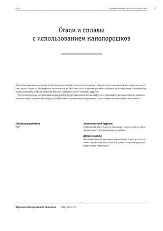 и де я                                                                              пр омыш леннос т ь , экология и энерг е т ик а   17




                       Стали и сплавы
               с использованием нанопорошков




Использование нанопорошков в небольшом количестве при изготовлении деталей методом порошковой металлургии позво-
лит снизить пористость материала практически до беспористого состояния, увеличить прочность и пластичность материалов,
износостойкость, а также позволит повысить коррозионную стойкость изделий.
  Результаты научно-исследовательской работы будут применены для разработки и производства резонаторов из прецизи-
онного сплава, в дальнейшем будут разрабатываться новые высокопрочные стали и сплавы на основе железа и никеля.




Стадия разработки                                            Экономический эффект
НИР                                                          Сокращение длительности производственного цикла, повы-
                                                             шение качества производимых изделий

                                                             Другие выгоды
                                                             Изучение влияния введения нанопорошка в шихту и его ко-
                                                             личества на свойство готового изделия, создание ресурсос-
                                                             берегающих технологий




Вероника Валерьевна Штейникова          (342) 239-11-27
 