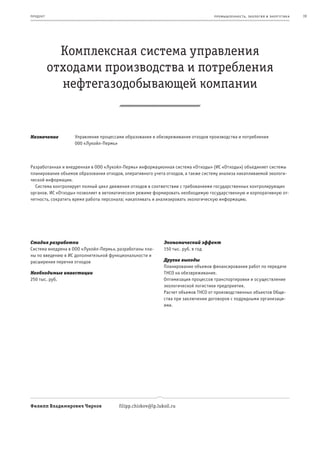 пр од ук т                                                                        пр омыш леннос т ь , экология и энерг е т ик а   19




               Комплексная система управления
             отходами производства и потребления
               нефтегазодобывающей компании


Назначение         Управление процессами образования и обезвреживания отходов производства и потребления
                   000 «Лукойл-Пермь»



Разработанная и внедренная в ООО «Лукойл-Пермь» информационная система «Отходы» (ИС «Отходы») объединяет системы
планирования объемов образования отходов, оперативного учета отходов, а также систему анализа накапливаемой экологи-
ческой информации.
  Система контролирует полный цикл движения отходов в соответствии с требованиями государственных контролирующих
органов. ИС «Отходы» позволяет в автоматическом режиме формировать необходимую государственную и корпоративную от-
четность, сократить время работы персонала; накапливать и анализировать экологическую информацию.




Стадия разработки                                           Экономический эффект
Система внедрена в ООО «Лукойл-Пермь», разработаны пла-     150 тыс. руб. в год
ны по введению в ИС дополнительной функциональности и
расширения перечня отходов                                  Другие выгоды
                                                            Планирование объемов финансирования работ по передаче
Необходимые инвестиции                                      ТНСО на обезвреживание.
250 тыс. руб.                                               Оптимизация процессов транспортировки и осуществление
                                                            экологической логистики предприятия.
                                                            Расчет объемов ТНСО от производственных объектов Обще-
                                                            ства при заключении договоров с подрядными организаци-
                                                            ями.




Филипп Владимирович Чирков             filipp.chirkov@lp.lukoil.ru
 