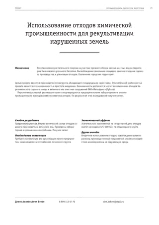 пр оек т                                                                           пр омыш леннос т ь , экология и энерг е т ик а   21




           Использование отходов химической
           промышленности для рекультивации
                  нарушенных земель


Назначение          Восстановление растительного покрова на участках прежнего сброса кислых шахтных вод на террито-
                    рии Кизеловского угольного бассейна. Высвобождение земельных площадей, занятых отходами содово-
                    го производства, и утилизация отходов. Озеленение городских территорий


Целью проекта является производство почвогрунта, обладающего плодородными свойствами. Отличительной особенностью
проекта является его экономичность и простота внедрения. Экономичность достигается за счет использования отходов Бе-
резниковского содового завода и активного ила очистных сооружений ОАО «Метафракс» (Губаха).
  Перспективы успешной реализации проекта подтверждаются предварительными лабораторными и опытно-
промышленными исследованиями коллектива авторов. По результатам этих исследований получен патент.




Стадия разработки                                           Экономический эффект
Прединвестиционная. Изучен химический состав отходов со-    Значительный: накопленных на сегодняшний день отходов
дового производства и активного ила. Проведены лабора-      хватит на создание 25–100 тыс. га плодородного грунта
торная и промышленная апробации. Получен патент
                                                            Другие выгоды
Необходимые инвестиции                                      Вторичное использование отходов, освобождение шламох-
Требуются инвестиции для организации малого предприя-       ранилищ производственных предприятий, снижение воздей-
тия, занимающегося изготовлением почвенного грунта          ствия шламохранилищ на окружающую среду.




Денис Анатольевич Боков                 8 909 113-07-70                         den.bokov@mail.ru
 