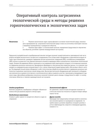 пр оек т                                                                           пр омыш леннос т ь , экология и энерг е т ик а   23




     Оперативный контроль загрязнения
   геологической среды и методы решения
 горногеологических и экологических задач


Назначение          1.       Решение экологических задач: оценка фонового состояния геологической среды; локализа-
                    ция и картирование орг. загрязнения геологической среды и поиск их источников; мониторинг опасных
                    и аварийных промышленных и гражданских объектов.
                    2.       Решение задач нефте- и газопоисковой геологии: определение продуктивности перспектив-
                    ных объектов; уточнение строения непродуктивной части разеза.



Предлагается разработанный и апробированный комплекс методик изучения газовой компоненты приповерхностной части
разреза методами высокоточного экспрессного зондирования. В их основе лежит обнаружение в подпочвенном воздухе че-
тырех групп компонентов: суммарное содержание летучих органических соединений (ЛОС), газообразных углеводородов
(УВГ), метана и углекислого газа. Данные компоненты являются маркерами любого органического загрязнения геологической
среды. Полевое обследование объекта заключается в исследовании проб подпочвенного воздуха с их мгновенным анализом
на содержание указанных компонентов. Одновременно формируется электронная база первичных данных, что позволяет про-
изводить их предварительную интерпретацию in situ с целью оперативной корректировки работ, обеспечивая гибкость мето-
да. Последующий полный анализ объединяет в себе статистическую обработку количественного содержания указанных ком-
понентов и выявление генетических связей между ними. Высокочувствительное оборудование даёт возможность обнаруже-
ния компонентов на уровне естественного газогеохимического фона и выявлять участки с признаками углеводородного «ды-
хания недр». Дальнейшая разбраковка полученных аномалий позволяет делать выводы о продуктивности нефте- и газопер-
спективных объектах и строении надпродуктивной части разреза.




Стадия разработки                                            Экономический эффект
Комплекс разработан, апробирован и обладает гибкими воз-     По сравнению с аналогичными методиками позволяет ча-
можностями для решения широкого спектра задач.               стично или полностью отказаться от дорогостоящих лабора-
                                                             торных тестов
Необходимые инвестиции
Стоимость работ зависит от конкретного объекта и задач ис-   Другие выгоды
следования                                                   Преимуществом предлагаемых методов является значитель-
                                                             ная экономия времени на проведение исследований, что
                                                             крайне важно в условиях аварийных ситуаций: разливы и
                                                             утечки нефтепродуктов, закрытие и ликвидация рудников,
                                                             скважин и т.п.




Алексей Юрьевич Бабошко                  monster.m75@gmail.com                  (342) 216-01-96
 