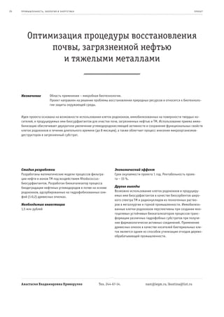 24   пр омыш леннос т ь , экология и энерге т ик а                                                                         пр оек т




          Оптимизация процедуры восстановления
               почвы, загрязненной нефтью
                 и тяжелыми металлами


     Назначение              Область применения – микробная биотехнология.
                             Проект направлен на решение проблемы восстановления природных ресурсов и относится к биотехноло-
                             гии защиты окружающей среды.


     Идея проекта основана на возможности использования клеток родококков, иммобилизованных на поверхности твердых но-
     сителей, и продуцируемых ими биосурфактантов для очистки почв, загрязненных нефтью и ТМ. Использование приема иммо-
     билизации обеспечивает двукратное увеличение углеводородокисляющей активности и сохранение функциональных свойств
     клеток родококков в течение длительного времени (до 8 месяцев), а также облегчает процесс внесения микроорганизмов-
     деструкторов в загрязненный субстрат.




     Стадия разработки                                                Экономический эффект
     Разработаны математические модели процессов фильтра-             Срок окупаемости проекта 1 год. Рентабельность проек-
     ции нефти и ионов ТМ под воздействием Rhodococcus-               та – 33 %.
     биосурфактантов. Разработан биокатализатор процесса
     биодеградации нефтяных углеводородов в почве на основе           Другие выгоды
     родококков, адсорбированных на гидрофобизованных оли-            Возможно использование клеток родококков и продуциру-
     фой (1:0,2) древесных опилках.                                   емых ими биосурфактантов в качестве биосорбентов широ-
                                                                      кого спектра ТМ и радионуклидов из техногенных раство-
     Необходимые инвестиции                                           ров в металлургии и горной промышленности. Иммобилизо-
     1,5 млн рублей                                                   ванные клетки родококков перспективны при создании мно-
                                                                      гоцелевых устойчивых биокатализаторов процессов транс-
                                                                      формации различных гидрофобных субстратов при получе-
                                                                      нии фармакологически активных соединений. Применение
                                                                      древесных опилок в качестве носителей бактериальных кле-
                                                                      ток является одним из способов утилизации отходов дерево-
                                                                      обрабатывающей промышленности.




     Анастасия Владимировна Криворучко                      Тел. 244-67-14.               nast@iegm.ru, lkostina@list.ru
 