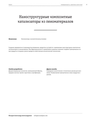 пр оек т                                                                           пр омыш леннос т ь , экология и энерг е т ик а   25




               Наноструктурные композитные
              катализаторы из пеноматериалов



Назначение         Катализаторы и каталитические установки




Создание предприятия по производству материалов, продуктов и устройств с применением наноструктурных композитных
катализаторов из пеноматералов. Многофункциональность применяемого решения позволяет создавать принципиально но-
вые продукты и открывать рынки прежде не свойственные каталитическим технологиям.




Стадия разработки                                            Другие выгоды
Документированная технология, промышленный образец,          Сокращение экологических и техногенных рисков для насе-
продажи опытных партий, подготовка к сертификации.           ления. Развертывание принципиально новых продуктов и
                                                             рынков.




Макаров Александр Александрович        info@ecocatalysis.com
 