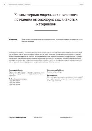 28   пр омыш леннос т ь , экология и энерге т ик а                                                                       пр оек т




                Компьютерная модель механического
                поведения высокопористых ячеистых
                            материалов


     Назначение                Теоретическое моделирование механического поведения высокопористого ячеистого материала на ста-
                               дии проектирования.




     Высокопористые ячеистые материалы обладают целым набором уникальных свойств благодаря своей специфической струк-
     туре. Основное свойство такого материала – низкий вес, т.к. объем пор в таком материале может достигать 97%. Такие ма-
     териалы применяются в качестве фильтров, носителей катализаторов, элементов теплозащиты и хроматографии.. Создание
     компьютерной модели механического поведения высокопористого ячеистого материала на керамической и металлической
     основе даст возможность на стадии проектирования прогнозировать свойства, исследовать поведение при различных усло-
     виях нагружения, механизмы разрушения материала и новые области его применения.




     Стадия разработки                                                Экономический эффект
     Модернизация существующей модели для повышения точно-            Срок окупаемости 1 год.
     сти получаемых результатов и расширения области примене-
     ния модели.                                                      Другие выгоды
                                                                      Обучение студентов новым компьютерным технологиям в об-
     Необходимые инвестиции                                           ласти проектирования материалов и современным возмож-
     1 год – 200 000 руб.                                             ностям моделирования.
     2 год – 200 000 руб.
     3 год – 100 000 руб.




     Самусев Илья Валерьевич                         89058617457                          Samusev@yandex.ru
 