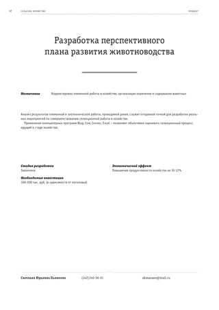32   се ль ское хоз яйс т во                                                                                             пр од ук т




                             Разработка перспективного
                           плана развития животноводства



     Назначение                Корректировка племенной работы в хозяйстве, организация кормления и содержания животных




     Анализ результатов племенной и зоотехнической работы, проводимой ранее, служит отправной точкой для разработки реаль-
     ных мероприятий по совершенствованию селекционной работы в хозяйстве.
       Применение компьютерных программ Blup, Cow, Селэкс, Excel – позволяет объективно оценивать селекционный процесс,
     идущий в стаде хозяйства.




     Стадия разработки                                                Экономический эффект
     Закончена                                                        Повышение продуктивности хозяйства на 10-12%

     Необходимые инвестиции
     100-200 тыс. руб. (в зависимости от поголовья)




     Светлана Юрьевна Пьянкова                    (342) 240-56-51                        akmanaev@mail.ru
 