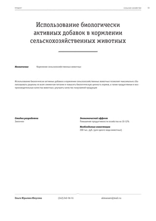 пр од ук т                                                                                             се ль ское хоз яйс т во   33




                Использование биологически
               активных добавок в кормлении
              сельскохозяйственных животных


Назначение          Кормление сельскохозяйственных животных




Использование биологически активных добавок в кормлении сельскохозяйственных животных позволяет максимально сба-
лансировать рационы по всем элементам питания и повысить биологическую ценность кормов, а также продуктивные и вос-
производительные качества животных; улучшить качество получаемой продукции




Стадия разработки                                           Экономический эффект
Закончен                                                    Повышение продуктивности хозяйства на 10-12%

                                                            Необходимые инвестиции
                                                            200 тыс. руб. (для одного вида животных)




Ольга Юрьевна Юнусова                   (342) 240-56-51                         akmanaev@mail.ru
 