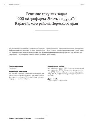 34   се ль ское хоз яйс т во
     пр од ук т                                                                                                         пр оeк т




                        Решение текущих задач
                   ООО «Агрофирма „Чистые пруды“»
                  Карагайского района Пермского края




     Для решения текущих целей ООО «Агрофирма Чистые пруды» Карагайского района Пермского края планирует приобрести се-
     мена, удобрения, средства защиты растений, нефтепродукты, а также устранить разрыв в платежном обороте. Стоимость про-
     екта решения текущих целей составляет 30,0 млн. руб., величина привлекаемого кредита составит 30,0 млн. руб. при сроке
     кредитования 1 год. Процентная ставка по кредиту составляет 18,0% годовых.




     Стадия разработки                                              Экономический эффект
     Разработано                                                    Срок окупаемости проекта (PBP) – 5 мес., дисконтированный
                                                                    срок окупаемости (DPBP) – 5 мес., чистая приведенная стои-
     Необходимые инвестиции                                         мость (NPV) – 46,8 млн. руб., внутренняя норма доходности
     30,0 млн. руб., из которых 23,3 млн. руб. потратятся на при-   (IRR) – 129,3%, коэффициент покрытия ссудной задолженно-
     обретение семян, удобрений, средств защиты растений, не-       сти – 2,62.
     фтепродуктов, а остальные 6,7 млн. руб. пойдут на устране-
     ние разрыва в платежном обороте.                               Другие выгоды
                                                                    2 дополнительных рабочих места




     Эльвира Рудольфовна Кузнецова              8-912-98-69-892
 