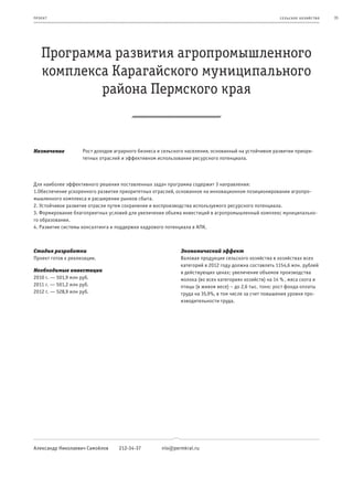 пр оeк т                                                                                              се ль ское хоз яйс т во   35




    Программа развития агропромышленного
    комплекса Карагайского муниципального
            района Пермского края


Назначение          Рост доходов аграрного бизнеса и сельского населения, основанный на устойчивом развитии приори-
                    тетных отраслей и эффективном использовании ресурсного потенциала.



Для наиболее эффективного решения поставленных задач программа содержит 3 направления:
1.Обеспечение ускоренного развития приоритетных отраслей, основанное на инновационном позиционировании агропро-
мышленного комплекса и расширении рынков сбыта.
2. Устойчивое развитие отрасли путем сохранения и воспроизводства используемого ресурсного потенциала.
3. Формирование благоприятных условий для увеличения объема инвестиций в агропромышленный комплекс муниципально-
го образования.
4. Развитие системы консалтинга и поддержки кадрового потенциала в АПК.



Стадия разработки                                           Экономический эффект
Проект готов к реализации.                                  Валовая продукция сельского хозяйства в хозяйствах всех
                                                            категорий в 2012 году должна составлять 1154,6 млн. рублей
Необходимые инвестиции                                      в действующих ценах; увеличение объемов производства
2010 г. — 501,9 млн руб.                                    молока (во всех категориях хозяйств) на 14 % , мяса скота и
2011 г. — 501,2 млн руб.                                    птицы (в живом весе) – до 2,6 тыс. тонн; рост фонда оплаты
2012 г. — 528,9 млн руб.                                    труда на 35,9%, в том числе за счет повышения уровня про-
                                                            изводительности труда.




Александр Николаевич Самойлов     212-34-37         nio@permkrai.ru
 