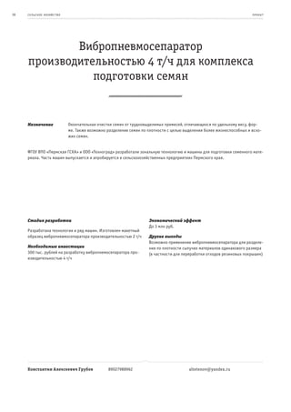 36   се ль ское хоз яйс т во                                                                                             пр оeк т




             Вибропневмосепаратор
     производительностью 4 т/ч для комплекса
                подготовки семян


     Назначение                Окончательная очистки семян от трудновыделимых примесей, отличающихся по удельному весу, фор-
                               ме. Также возможно разделение семян по плотности с целью выделения более жизнеспособных и всхо-
                               жих семян.


     ФГОУ ВПО «Пермская ГСХА» и ООО «Техноград» разработали зональную технологию и машины для подготовки семенного мате-
     риала. Часть машин выпускается и апробируется в сельскохозяйственных предприятиях Пермского края.




     Стадия разработки                                                Экономический эффект
                                                                      До 3 млн руб.
     Разработана технология и ряд машин. Изготовлен макетный
     образец вибропневмосепаратора производительностью 2 т/ч          Другие выгоды
                                                                      Возможно применение вибропневмосепаратора для разделе-
     Необходимые инвестиции                                           ния по плотности сыпучих материалов одинакового размера
     300 тыс. рублей на разработку вибропнемосепаратора про-          (в частности для переработки отходов резиновых покрышек)
     изводительностью 4 т/ч




     Константин Алексеевич Грубов                 89027988962                             altetenov@yandex.ru
 