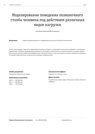 46   ме дицина и з дор овье                                                                                             и де я




        Моделирование поведения позвоночного
       столба человека под действием различных
                    видов нагрузки


     Назначение               Создание реабилитационного оборудования для лечения болезней позвоночника




     Боль в спине поражает чаще всего людей работоспособного возраста, остеохондроз позвоночника приводит к значительным
     трудопотерям. Проблема предупреждения развития остеохондроза позвоночника и устранения болевого синдрома требует
     действенной программы физической реабилитации. Численная модель станет подспорьем в изучении поведения позвоночни-
     ка под действием различных нагрузок (растягивающих, вибрационных).




     Стадия разработки                                              Экономический эффект
     Разработка теоретической модели                                Окупаемость в течение 1 года

     Необходимые инвестиции                                         Другие выгоды

     2010 г. — 300 000 руб                                          Разработанная модель будет полезна для смежных областей
     2011 г. — 200 000 руб                                          медицины
     2012 г. — 100 000 руб




     Марина Владимировна Григорьева              тел. 89048480488                       margr@inbox.ru
 