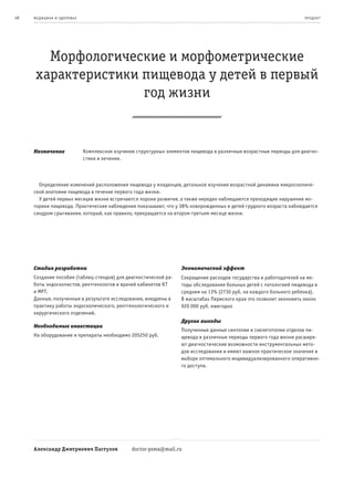 48   ме дицина и з дор овье                                                                                           пр од ук т




        Морфологические и морфометрические
      характеристики пищевода у детей в первый
                     год жизни


     Назначение               Комплексное изучение структурных элементов пищевода в различные возрастные периоды для диагно-
                              стики и лечения.



       Определение изменений расположения пищевода у младенцев, детальное изучение возрастной динамики микроскопиче-
     ской анатомии пищевода в течение первого года жизни.
       У детей первых месяцев жизни встречаются пороки развития, а также нередко наблюдаются преходящие нарушения мо-
     торики пищевода. Практические наблюдения показывают, что у 38% новорожденных и детей грудного возраста наблюдается
     синдром срыгивания, который, как правило, прекращается на втором-третьем месяце жизни.




     Стадия разработки                                               Экономический эффект
     Создание пособия (таблиц-стендов) для диагностической ра-       Сокращение расходов государства и работодателей на ме-
     боты эндоскопистов, рентгенологов и врачей кабинетов КТ         тоды обследования больных детей с патологией пищевода в
     и МРТ.                                                          среднем на 13% (2730 руб. на каждого больного ребенка).
     Данные, полученные в результате исследования, внедрены в        В масштабах Пермского края это позволит экономить около
     практику работы эндоскопического, рентгенологического и         920 000 руб. ежегодно
     хирургического отделений.
                                                                     Другие выгоды
     Необходимые инвестиции
                                                                     Полученные данные синтопии и скелетотопии отделов пи-
     На оборудование и препараты необходимо 205250 руб.              щевода в различные периоды первого года жизни расширя-
                                                                     ют диагностические возможности инструментальных мето-
                                                                     дов исследования и имеют важное практическое значение в
                                                                     выборе оптимального индивидуализированного оперативно-
                                                                     го доступа.




     Александр Дмитриевич Пастухов               doctor-psma@mail.ru
 