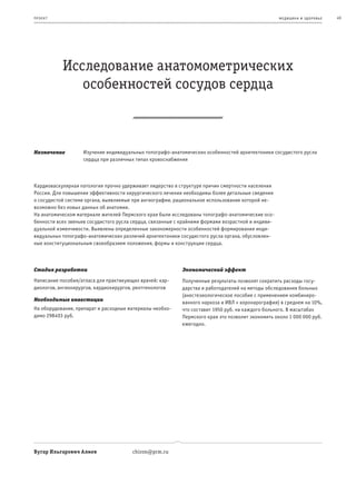 пр оек т                                                                                            ме дицина и з дор овье   49




           Исследование анатомометрических
              особенностей сосудов сердца



Назначение         Изучение индивидуальных топографо-анатомических особенностей архитектоники сосудистого русла
                   сердца при различных типах кровоснабжения



Кардиоваскулярная патология прочно удерживает лидерство в структуре причин смертности населения
России. Для повышения эффективности хирургического лечения необходимы более детальные сведения
о сосудистой системе органа, выявляемые при ангиографии, рациональное использование которой не-
возможно без новых данных об анатомии.
На анатомическом материале жителей Пермского края были исследованы топографо-анатомические осо-
бенности всех звеньев сосудистого русла сердца, связанные с крайними формами возрастной и индиви-
дуальной изменчивости. Выявлены определенные закономерности особенностей формирования инди-
видуальных топографо-анатомических различий архитектоники сосудистого русла органа, обусловлен-
ные конституциональным своеобразием положения, формы и конструкции сердца.



Стадия разработки                                          Экономический эффект
Написание пособия/атласа для практикующих врачей: кар-     Полученные результаты позволят сократить расходы госу-
диологов, ангиохирургов, кардиохирургов, рентгенологов     дарства и работодателей на методы обследования больных
                                                           (анестезиологическое пособие с применением комбиниро-
Необходимые инвестиции
                                                           ванного наркоза и ИВЛ + коронарография) в среднем на 10%,
На оборудование, препарат и расходные материалы необхо-    что составит 1950 руб. на каждого больного. В масштабах
димо 298403 руб.                                           Пермского края это позволит экономить около 1 000 000 руб.
                                                           ежегодно.




Вугар Ильгарович Алиев                 chiron@prm.ru
 