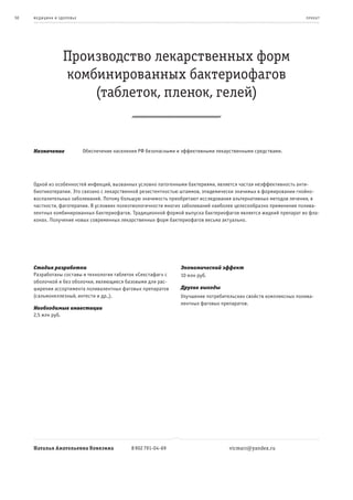 50   ме дицина и з дор овье                                                                                           пр оек т




                    Производство лекарственных форм
                    комбинированных бактериофагов
                        (таблеток, пленок, гелей)


     Назначение               Обеспечение населения РФ безопасными и эффективными лекарственными средствами.




     Одной из особенностей инфекций, вызванных условно патогенными бактериями, является частая неэффективность анти-
     биотикотерапии. Это связано с лекарственной резистентностью штаммов, эпидемически значимых в формировании гнойно-
     воспалительных заболеваний. Потому большую значимость приобретают исследования альтернативных методов лечения, в
     частности, фаготерапии. В условиях полиэтиологичности многих заболеваний наиболее целесообразно применение полива-
     лентных комбинированных бактериофагов. Традиционной формой выпуска бактериофагов является жидкий препарат во фла-
     конах. Получение новых современных лекарственных форм бактериофагов весьма актуально.




     Стадия разработки                                              Экономический эффект
     Разработаны составы и технология таблеток «Секстафаг» с        10 млн руб.
     оболочкой и без оболочки, являющиеся базовыми для рас-
     ширения ассортимента поливалентных фаговых препаратов          Другие выгоды
     (сальмонеллезный, интести и др.,).                             Улучшение потребительских свойств комплексных полива-
                                                                    лентных фаговых препаратов.
     Необходимые инвестиции
     2,5 млн руб.




     Наталья Анатольевна Ковязина                8 902 791-04-69                       vicmarr@yandex.ru
 