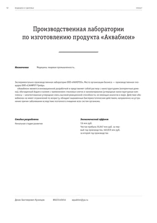 52   ме дицина и з дор овье                                                                                         пр оек т




                 Производственная лаборатории
             по изготовлению продукта «Аквабион»



     Назначение               Медицина, пищевая промышленность.




     Экспериментально-производственная лаборатория ООО «НАНОТЕК». Место организации бизнеса — производственная пло-
     щадка ООО «САНФРУТ-Трейд».
       «Аквабион» является инновационной разработкой и представляет собой раствор с наноструктурами (когерентные доме-
     ны), обогащенный йодом и калием с применением стволовых клеток и наноматериалов (углеродные наноструктурные ком-
     плексы – запатентованная углеродная смесь высокой реакционной способности, не имеющая аналогов в мире. Действие «Ак-
     вабиона» не имеет ограничений по возрасту, обладает выраженным бактериостатическим действием, направленно на устра-
     нение причин заболевания вследствие поэтапного очищения всех систем организма.




     Стадия разработки                                             Экономический эффект
     Начальная стадия развития                                     7,6 млн руб.
                                                                   Чистая прибыль 55,947 млн руб. за пер-
                                                                   вый год производства, 162,819 млн руб.
                                                                   за второй год производства




     Денис Бахтиерович Кузнецов            89223145014      aquabion@ya.ru
 