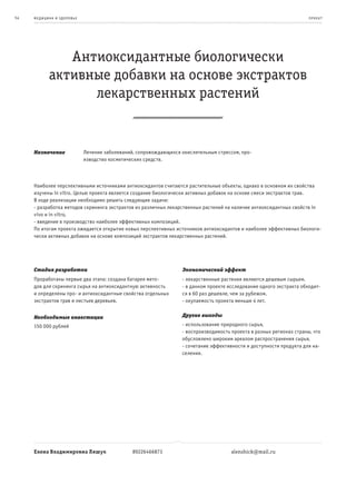 54   ме дицина и з дор овье                                                                                             пр оек т




               Антиоксидантные биологически
            активные добавки на основе экстрактов
                  лекарственных растений


     Назначение               Лечение заболеваний, сопровождающихся окислительным стрессом, про-
                              изводство косметических средств.



     Наиболее перспективными источниками антиоксидантов считаются растительные объекты, однако в основном их свойства
     изучены in vitro. Целью проекта является создание биологически активных добавок на основе смеси экстрактов трав.
     В ходе реализации необходимо решить следующие задачи:
     - разработка методов скрининга экстрактов из различных лекарственных растений на наличие антиоксидантных свойств in
     vivo и in vitro,
     - введение в производство наиболее эффективных композиций.
     По итогам проекта ожидается открытие новых перспективных источников антиоксидантов и наиболее эффективных биологи-
     чески активных добавок на основе композиций экстрактов лекарственных растений.




     Стадия разработки                                              Экономический эффект
     Проработаны первые два этапа: создана батарея мето-            - лекарственные растения являются дешевым сырьем.
     дов для скрининга сырья на антиоксидантную активность          - в данном проекте исследование одного экстракта обходит-
     и определены про- и антиоксидантные свойства отдельных         ся в 60 раз дешевле, чем за рубежом.
     экстрактов трав и листьев деревьев.                            - окупаемость проекта меньше 4 лет.


     Необходимые инвестиции                                         Другие выгоды

     150 000 рублей                                                 - использование природного сырья,
                                                                    - воспроизводимость проекта в разных регионах страны, что
                                                                    обусловлено широким ареалом распространения сырья,
                                                                    - сочетание эффективности и доступности продукта для на-
                                                                    селения.




     Елена Владимировна Ляшук                    89226466873                            alenshick@mail.ru
 