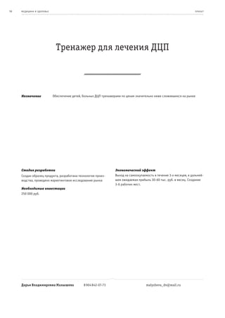 56   ме дицина и з дор овье                                                                                             пр оек т




                                Тренажер для лечения ДЦП



     Назначение               Обеспечение детей, больных ДЦП тренажерами по ценам значительно ниже сложившихся на рынке




     Стадия разработки                                              Экономический эффект
     Создан образец продукта, разработана технология произ-         Выход на самоокупаемость в течение 3-х месяцев, в дальней-
     водства, проведено маркетинговое исследование рынка            шем ожидаемая прибыль 30-60 тыс. руб. в месяц. Создание
                                                                    3-6 рабочих мест.
     Необходимые инвестиции
     250 000 руб.




     Дарья Владимировна Малышева                 8 904 842-07-73                        malysheva_dv@mail.ru
 