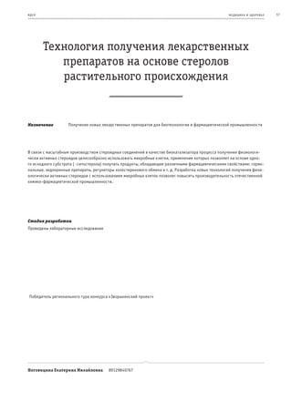 и де я                                                                                             ме дицина и з дор овье   57




         Технология получения лекарственных
            препаратов на основе стеролов
            растительного происхождения


Назначение          Получение новых лекарственных препаратов для биотехнологии и фармацевтической промышленности




В связи с масштабным производством стероидных соединений в качестве биокатализатора процесса получения физиологи-
чески активных стероидов целесообразно использовать микробные клетки, применение которых позволяет на основе одно-
го исходного субстрата (β-ситостерола) получать продукты, обладающие различными фармацевтическими свойствами: гормо-
нальные, экдокринные препараты, регуляторы холестеринового обмена и т. д. Разработка новых технологий получения физи-
ологически активных стероидов с использованием микробных клеток позволит повысить производительность отечественной
химико-фармацевтической промышленности.




Стадия разработки
Проведены лабораторные исследования




 Победитель регионального тура конкурса «Зворыкинский проект»




Ноговицина Екатерина Михайловна         89129840767
 