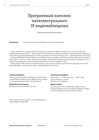 62   информационные т е х нологии. св язь                                                                                     пр од ук т




                                     Программный комплекс
                                       интеллектуального
                                      IP-видеонаблюдения


     Назначение              Системы охранного видеонаблюдения на основе IP-видеокамер.




       Проект направлен на коммерциализацию инновационных технологий обработки видеоданных в системах сетевого IP-
     видеонаблюдения. Цель проекта – вывод на рынок систем безопасности первого российского специализированного ПО для ин-
     теллектуального IP-видеонаблюдения, захват 8% российского рынка ПО для IP-камер к 2011 г., увеличение доли до 30% в 2013 г.
       По данным IMS Research объем мирового рынка ПО для IP-камер в условиях экономического кризиса будет расти ежегодно на
     35% и в 2012 г. достигнет 1 млрд $. Темпы роста российского рынка ПО для IP-камер значительно выше. Это связано с тем, что
     уровень проникновения IP-технологий в России значительно ниже, чем в среднем по миру.
       Выход продукта ООО «Сателлит» на рынок позволит в 4 раза снизить затраты на вычислительное оборудование систем IP-
     видеонаблюдения, а также ускорить поиск в видеоархивах более чем в 10 раз.




     Стадия разработки                                              Экономический эффект
     Продукт уже эксплуатируется Сбербанком России, Москов-         Оборот: 2011 г. – 36 млн. руб.; 2013 г. – 250 млн. руб.
     ским ювелирным заводом и др. Его эффективность докумен-        Срок окупаемости — 20 мес.
     тально подтверждена отзывами этих предприятий.                 NPV=58 млн руб. IRR=161%
     Необходимые инвестиции                                         Другие выгоды
     Венчурный капитал в размере 8 млн. руб.                        Создание рабочих мест на территории Пермского края.
                                                                    Коммерциализация научного потенциала Пермского государ-
                                                                    ственного университета и других пермских ВУЗов.




     Проект вошел в пятерку лучших по итогам Зворыкинской
     смены форума "Селигер 2009"




     Артем Владимирович Разумков                +79082601024                              artem.razumkov@gmail.com
 