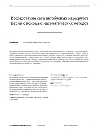 и де я                                                                                   информационные т е х нологии. св язь   65




   Исследование сети автобусных маршрутов
   Перми с помощью математических методов



Назначение          Оптимизация сети автобусных маршрутов.




Существующая сеть общественного транспорта города может оказаться не оптимальной по некоторым важным параметрам.
Загруженность и длина маршрутов может сильно отличаться, а их конфигурация может быть изменена в лучшую сторону. Ис-
пользуя современные математические методы и существенно возросшие возможности вычислительной техники, можно соз-
дать программные комплекс и провести анализ сети по разным критериям. Можно реорганизовать транспортную сеть, исхо-
дя из результатов такого анализа и используя реальные данные и знания об инфраструктуре города, которые не лежат на по-
верхности (скрытые взаимосвязи и закономерности), но которые можно получить, применив современные информационные
технологии (бизнес-аналитика, data mining и т.п.).




Стадия разработки                                            Экономический эффект
На основании неполных данных проведено исследование ка-      Экономический эффект от внедрения данной системы в г.
чества автобусной сети г. Перми с точки зрения сбаланси-     Перми составит 100 млн. рублей
рованности различных числовых и топологических характе-
ристик: количества пересадок для кратчайших путей меж-       Другие выгоды
ду различными остановками, длины маршрутов, нагрузки на      Уменьшение затрат на перевозки.
пересадочные пункты, длин общих участков маршрутов. На-
писана программа для определения некоторых числовых ха-
рактеристик сети существующей автобусной сети г. Перми.

Необходимые инвестиции
Для выполнения проекта необходимы инвестиции в размере
5 млн. рублей




Дмитрий Игоревич Гильфанов               89223052886                              mrag3nt@yandex.ru
 