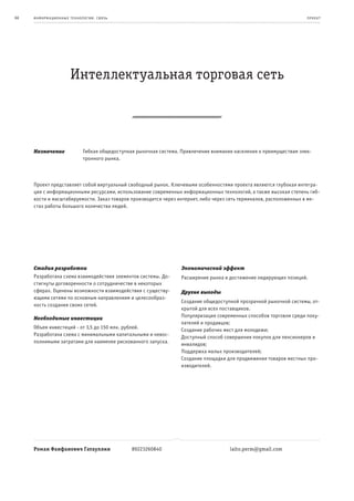 66   информационные т е х нологии. св язь                                                                             пр оек т




                      Интеллектуальная торговая сеть



     Назначение              Гибкая общедоступная рыночная система. Привлечение внимания населения к преимуществам элек-
                             тронного рынка.



     Проект представляет собой виртуальный свободный рынок. Ключевыми особенностями проекта являются глубокая интегра-
     ция с информационными ресурсами, использование современных информационных технологий, а также высокая степень гиб-
     кости и масштабируемости. Заказ товаров производится через интернет, либо через сеть терминалов, расположенных в ме-
     стах работы большого количества людей.




     Стадия разработки                                              Экономический эффект
     Разработана схема взаимодействия элементов системы. До-        Расширение рынка и достижение лидирующих позиций.
     стигнуты договоренности о сотрудничестве в некоторых
     сферах. Оценены возможности взаимодействия с существу-         Другие выгоды
     ющими сетями по основным направлениям и целесообраз-
                                                                    Создание общедоступной прозрачной рыночной системы, от-
     ность создания своих сетей.
                                                                    крытой для всех поставщиков.
     Необходимые инвестиции                                         Популяризация современных способов торговли среди поку-
                                                                    пателей и продавцов;
     Объем инвестиций - от 3,5 до 150 млн. рублей.                  Создание рабочих мест для молодежи;
     Разработана схема с минимальными капитальными и невос-         Доступный способ совершения покупок для пенсионеров и
     полнимыми затратами для наименее рискованного запуска.         инвалидов;
                                                                    Поддержка малых производителей;
                                                                    Создание площадки для продвижения товаров местных про-
                                                                    изводителей.




     Роман Фанфанович Гатауллин                 89223260840                            laito.perm@gmail.com
 