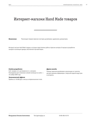 и де я                                                                                информационные т е х нологии. св язь   67




         Интернет-магазин Hand Made товаров



Назначение          Реализация товаров пермских мастеров, дизайнеров, художников, декораторов.




Интернет-магазин Hand Made товаров, в котором представлены работы пермских авторов. В процессе разработки
находятся коллекции одежды собственной торговой марки.




Стадия разработки                                           Другие выгоды
Сайт запущен, есть договоренность с авторами.               Помощь пермским дизайнерам в реализации их талантов,
Планируемая дата появления зимней коллекции на сайте —      распространение информации о пермской модной индустрии
16 ноября 2009 года.                                        в интернете.
Экономический эффект
Прибыль от 10 000 руб. в месяц на первоначальном этапе




Мокрушина Татьяна Алексеевна            Tat-lapteva@ya.ru                       8-905-861-93-79
 