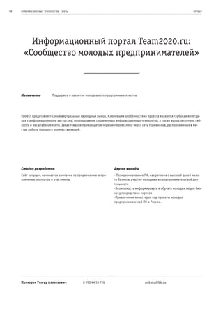68   информационные т е х нологии. св язь                                                                            пр оек т




         Информационный портал Team2020.ru:
       «Сообщество молодых предпринимателей»



     Назначение              Поддержка и развитие молодежного предпринимательства




     Проект представляет собой виртуальный свободный рынок. Ключевыми особенностями проекта являются глубокая интегра-
     ция с информационными ресурсами, использование современных информационных технологий, а также высокая степень гиб-
     кости и масштабируемости. Заказ товаров производится через интернет, либо через сеть терминалов, расположенных в ме-
     стах работы большого количества людей.




     Стадия разработки                                             Другие выгоды
     Сайт запущен, начинается кампания по продвижению и при-       - Позиционирование ПК, как региона с высокой долей мало-
     влечению экспертов и участников.                              го бизнеса, участия молодежи в предпринимательской дея-
                                                                   тельности
                                                                   -Возможность информировать и обучать молодых людей биз-
                                                                   несу посредством портала
                                                                   -Привлечение инвесторов под проекты молодых
                                                                   предпринимате-лей ПК и России.




     Прохоров Тимур Алексеевич                  8 950 44 55 726                       mikatu@bk.ru
 