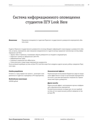 пр оек т                                                                              информационные т е х нологии. св язь   69




           Система информационного оповещения
                 студентов ПГУ Look Here



Назначение          Повышение посещаемости студентами Пермского государственного университета мероприятий, собы-
                    тий, встреч



Студенты Пермского государственного университета не всегда обладают информацией о происходящих в университете собы-
тиях, встречах, мероприятиях. Для повышения осведомленности студентов авторы предлагают комплексную систему инфор-
мирования Look Here:
— Экраны-табло и терминалы, отражающие события университета на текущий и следующий день
— Отдельная страница на официальном сайте ПГУ.
— Информационные тумбы
— Страница в социальной сети «ВКонтакте»
— Список рассылки о предстоящих мероприятиях университета
После успешной апробации системы на базе ПГУ, Look Here может быть внедрена в других высших учебных заведениях Перм-
ского края.


Стадия разработки                                           Экономический эффект
Готовится к старту первый этап проекта – мониторинг осве-   Рационализация использования бюджетных средств: возрас-
домленности студентов о проводимых в ПГУ мероприятиях.      тание эффективности затрат на организацию мероприятий в
                                                            том числе с участием приглашенных специалистов. Привле-
Необходимые инвестиции                                      чение инвесторов в университет.
400 000 рублей
                                                            Другие выгоды
                                                            Педагогический эффект: анонсирование научных конферен-
                                                            ций и образовательных мероприятий.
                                                            Положительное влияние на имидж вуза, так как подобной
                                                            системы нет ни в одном высшем учебном заведении на тер-
                                                            ритории РФ.




Ольга Владимировна Тамахина              8 902 804-64-26                       tamahina-o@yandex.ru
 