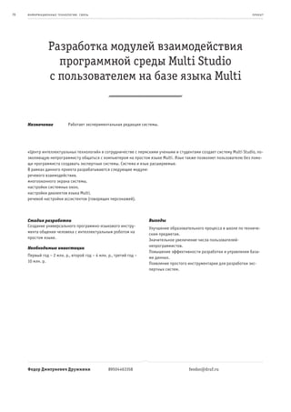 70   информационные т е х нологии. св язь                                                                              пр оек т




                 Разработка модулей взаимодействия
                   программной среды Multi Studio
                 с пользователем на базе языка Multi


     Назначение              Работает экспериментальная редакция системы.




     «Центр интеллектуальных технологий» в сотрудничестве с пермскими учеными и студентами создает систему Multi Studio, по-
     зволяющую непрограммисту общаться с компьютером на простом языке Multi. Язык также позволяет пользователю без помо-
     щи программиста создавать экспертные системы. Система и язык расширяемые.
     В рамках данного проекта разрабатываются следующие модули:
     речевого взаимодействия,
     многооконного экрана системы,
     настройки системных окон,
     настройки диалектов языка Multi,
     речевой настройки ассистентов (говорящих персонажей).



     Стадия разработки                                              Выгоды
     Создание универсального программно-языкового инстру-
                                                                    Улучшение образовательного процесса в школе по техниче-
     мента общения человека с интеллектуальным роботом на
                                                                    ским предметам.
     простом языке.
                                                                    Значительное увеличение числа пользователей-
                                                                    непрограммистов.
     Необходимые инвестиции
                                                                    Повышение эффективности разработки и управления база-
     Первый год – 2 млн. р., второй год – 4 млн. р., третий год –   ми данных.
     10 млн. р.                                                     Появление простого инструментария для разработки экс-
                                                                    пертных систем.




     Федор Дмитриевич Дружинин                   89504463358                           feodor@druf.ru
 