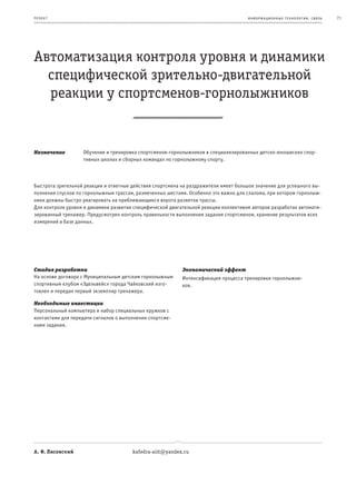 пр оек т                                                                             информационные т е х нологии. св язь   71




Автоматизация контроля уровня и динамики
  специфической зрительно-двигательной
  реакции у спортсменов-горнолыжников


Назначение         Обучение и тренировка спортсменов-горнолыжников в специализированных детско-юношеских спор-
                   тивных школах и сборных командах по горнолыжному спорту.



Быстрота зрительной реакции и ответные действия спортсмена на раздражители имеет большое значение для успешного вы-
полнения спусков по горнолыжным трассам, размеченных шестами. Особенно это важно для слалома, при котором горнолыж-
ники должны быстро реагировать на приближающиеся ворота разметки трассы.
Для контроля уровня и динамики развития специфической двигательной реакции коллективом авторов разработан автомати-
зированный тренажер. Предусмотрен контроль правильности выполнения задания спортсменом, хранение результатов всех
измерений в базе данных.




Стадия разработки                                          Экономический эффект
На основе договора с Муниципальным детским горнолыжным     Интенсификация процесса тренировки горнолыжни-
спортивным клубом «Эдельвейс» города Чайковский изго-      ков.
товлен и передан первый экземпляр тренажера.

Необходимые инвестиции
Персональный компьютера и набор специальных кружков с
контактами для передачи сигналов о выполнении спортсме-
нами задания.




А. Ф. Лисовский                        kafedra-aiit@yandex.ru
 