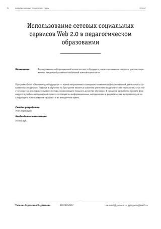 74   информационные т е х нологии. св язь                                                                            пр оек т




                   Использование сетевых социальных
                    сервисов Web 2.0 в педагогическом
                              образовании


     Назначение              Формирование информационной компетентности будущего учителя начальных классов с учетом совре-
                             менных тенденций развития глобальной компьютерной сети.



     Программа Intel «Обучение для будущего» — новое направление в совершенствовании профессиональной деятельности со-
     временных педагогов. Главным в обучении по Программе является освоение учителями педагогических технологий, в частно-
     сти проектно-исследовательского метода, позволяющего повысить качество обучения. В процессе разработки проекта фор-
     мируется учебно-методический проект, состоящий из информационных, методических и дидактических материалов для по-
     следующего использования на уроках и во внеурочное время.



     Стадия разработки
     Этап апробации

     Необходимые инвестиции
     35 000 руб.




     Татьяна Сергеевна Мартынова                89028050907                            tvv-mart@yandex.ru, ppk-perm@mail.ru
 