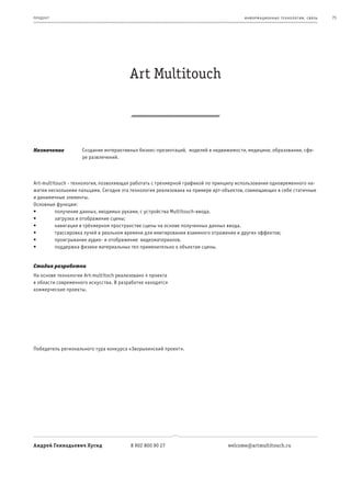 пр од ук т                                                                            информационные т е х нологии. св язь   75




                                        Art Multitouch



Назначение          Создание интерактивных бизнес-презентаций, моделей в недвижимости, медицине, образовании, сфе-
                    ре развлечений.



Art-multitouch - технология, позволяющая работать с трехмерной графикой по принципу использования одновременного на-
жатия несколькими пальцами. Сегодня эта технология реализована на примере арт-объектов, совмещающих в себе статичные
и динамичные элементы.
Основные функции:
•	        получение	данных,	вводимых	руками,	с	устройства	Multitouch-ввода.
•	        загрузка	и	отображение	сцены;
•	        навигация	в	трёхмерном	пространстве	сцены	на	основе	полученных	данных	ввода.
•	        трассировка	лучей	в	реальном	времени	для	имитирования	взаимного	отражения	и	других	эффектов;
•	        проигрывание	аудио-	и	отображение		видеоматериалов.	
•	        поддержка	физики	материальных	тел	применительно	к	объектам	сцены.


Стадия разработки
На основе технологии Art-multitoch реализовано 4 проекта
в области современного искусства. В разработке находятся
коммерческие проекты.




Победитель регионального тура конкурса «Зворыкинский проект».




Андрей Геннадьевич Хусид                8 902 800 90 27                        welcome@artmultitouch.ru
 
