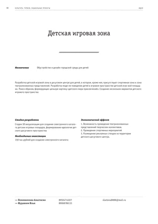 80   к ульт ура , т уризм , социа льные пр оек т ы                                                                       и де я




                                               Детская игровая зона



     Назначение                  Обустройство и дизайн городской среды для детей




     Разработка детской игровой зоны в досуговом центре для детей, в котором, кроме нее, присутствуют спортивная зона и зона
     театрализованных представлений. Разработка моде-ли поведения детей в игровом пространстве детской игро-вой площад-
     ки. Поиск образов, формирующих цельную картину «детского мира приключений». Создание нескольких вариантов детского
     игрового пространства




     Стадия разработки                                                   Экономический эффект
     Стадия 3D визуализации для создания электронного катало-            1. Возможность проведения театрализованных
     га детских игровых площадок, формирование идеологии дет-            представлений творческих коллективов.
     ского досугового пространства                                       2. Проведение спортивных мероприятий
                                                                         3. Размещение рекламных стендов на территории
     Необходимые инвестиции                                              детского досугового центра.
     150 тыс.рублей для создания электронного каталога




     — Половинкина Анастасия                         89504714027                            slastena8888@mail.ru
     — Журавлев Илья                                 89068786133
 